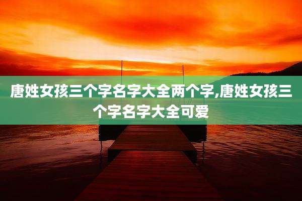 唐姓女孩三个字名字大全两个字,唐姓女孩三个字名字大全可爱