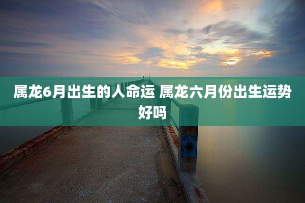 属龙6月出生的人命运 属龙六月份出生运势好吗