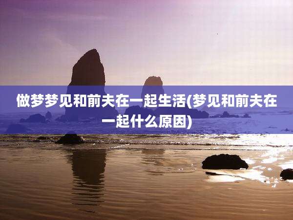 做梦梦见和前夫在一起生活(梦见和前夫在一起什么原因)