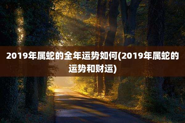 2019年属蛇的全年运势如何(2019年属蛇的运势和财运)