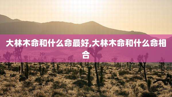 大林木命和什么命最好,大林木命和什么命相合