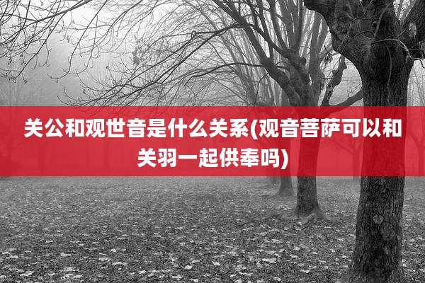 关公和观世音是什么关系(观音菩萨可以和关羽一起供奉吗)