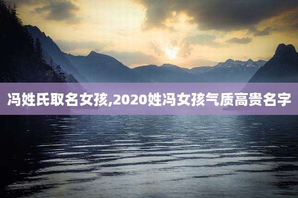 冯姓氏取名女孩,2020姓冯女孩气质高贵名字