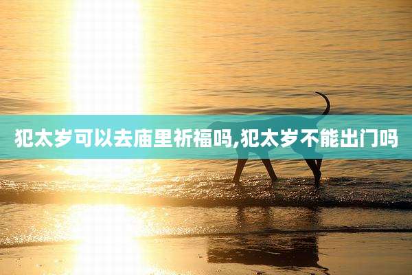 犯太岁可以去庙里祈福吗,犯太岁不能出门吗