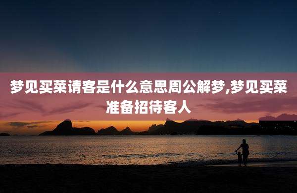 梦见买菜请客是什么意思周公解梦,梦见买菜准备招待客人