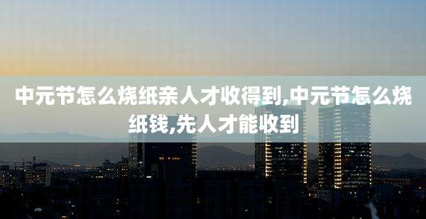 中元节怎么烧纸亲人才收得到,中元节怎么烧纸钱,先人才能收到