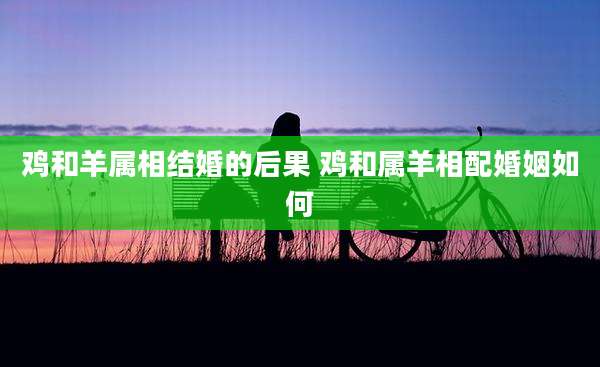 鸡和羊属相结婚的后果 鸡和属羊相配婚姻如何