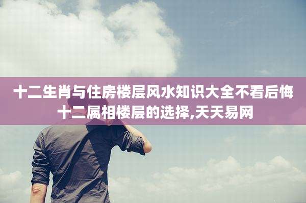 十二生肖与住房楼层风水知识大全不看后悔 十二属相楼层的选择,天天易网