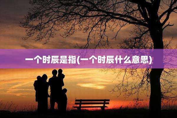 一个时辰是指(一个时辰什么意思)