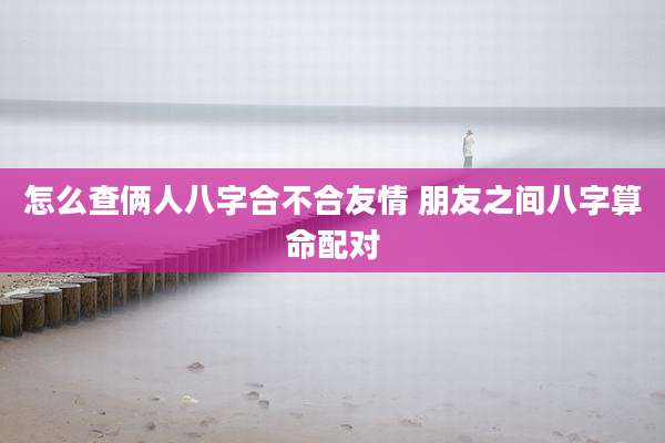 怎么查俩人八字合不合友情 朋友之间八字算命配对