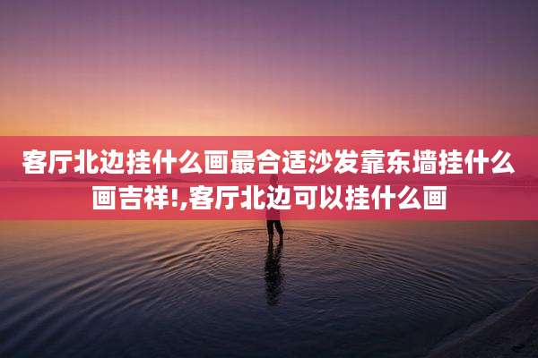 客厅北边挂什么画最合适沙发靠东墙挂什么画吉祥!,客厅北边可以挂什么画