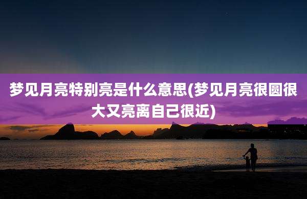 梦见月亮特别亮是什么意思(梦见月亮很圆很大又亮离自己很近)