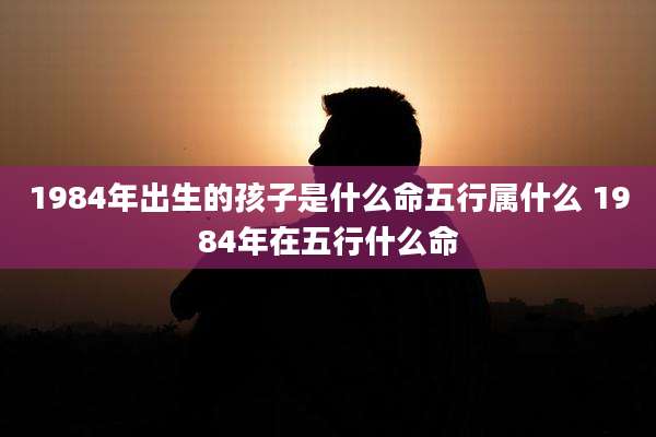 1984年出生的孩子是什么命五行属什么 1984年在五行什么命