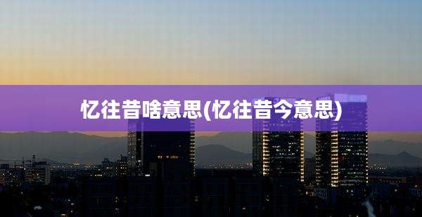 忆往昔啥意思(忆往昔今意思)