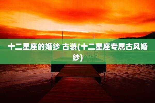 十二星座的婚纱 古装(十二星座专属古风婚纱)