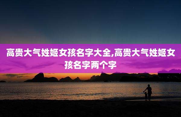 高贵大气姓姬女孩名字大全,高贵大气姓姬女孩名字两个字