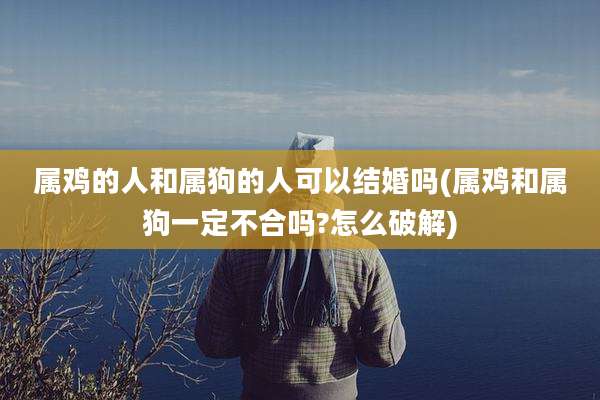属鸡的人和属狗的人可以结婚吗(属鸡和属狗一定不合吗?怎么破解)
