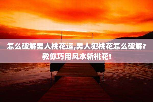 怎么破解男人桃花运,男人犯桃花怎么破解?教你巧用风水斩桃花!