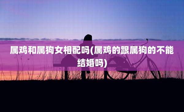 属鸡和属狗女相配吗(属鸡的跟属狗的不能结婚吗)