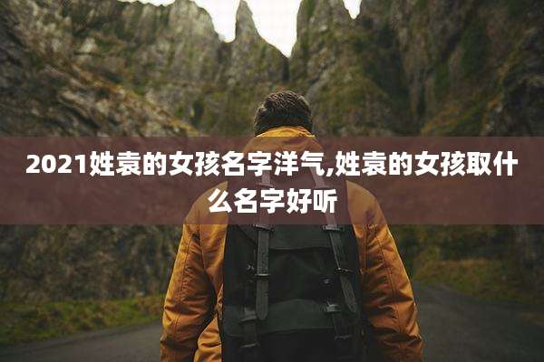 2021姓袁的女孩名字洋气,姓袁的女孩取什么名字好听