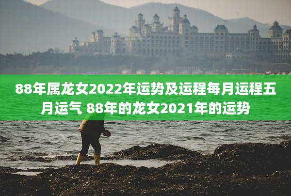 88年属龙女2022年运势及运程每月运程五月运气 88年的龙女2021年的运势