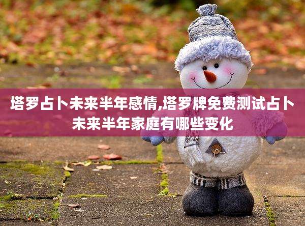 塔罗占卜未来半年感情,塔罗牌免费测试占卜未来半年家庭有哪些变化
