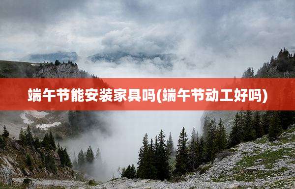 端午节能安装家具吗(端午节动工好吗)