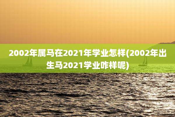 2002年属马在2021年学业怎样(2002年出生马2021学业咋样呢)