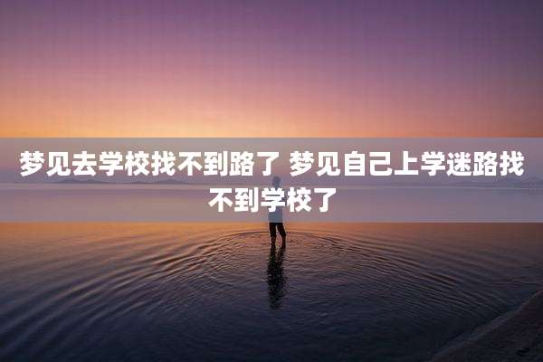梦见去学校找不到路了 梦见自己上学迷路找不到学校了