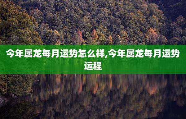 今年属龙每月运势怎么样,今年属龙每月运势运程