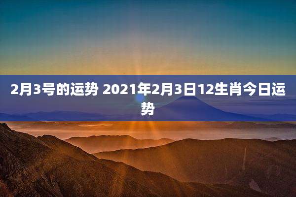 2月3号的运势 2021年2月3日12生肖今日运势