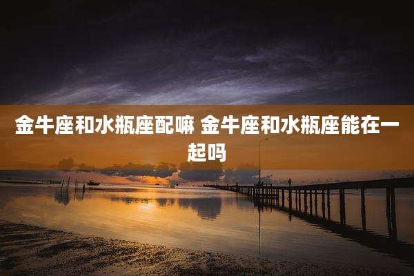 金牛座和水瓶座配嘛 金牛座和水瓶座能在一起吗