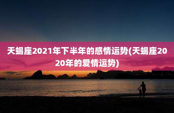天蝎座2021年下半年的感情运势(天蝎座2020年的爱情运势)