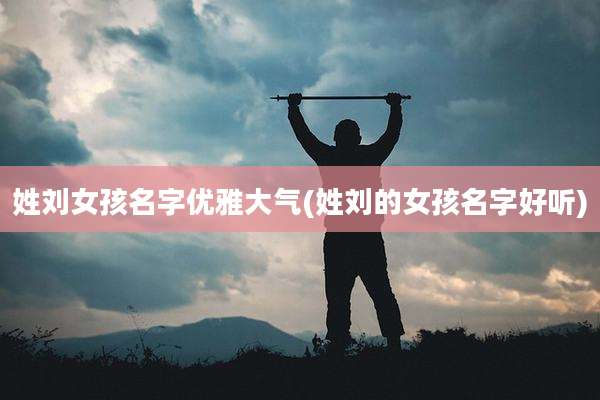 姓刘女孩名字优雅大气(姓刘的女孩名字好听)