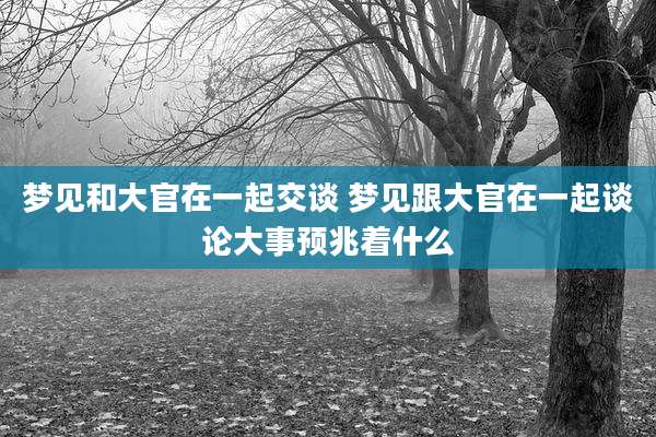 梦见和大官在一起交谈 梦见跟大官在一起谈论大事预兆着什么