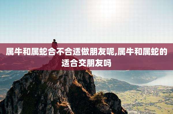属牛和属蛇合不合适做朋友呢,属牛和属蛇的适合交朋友吗