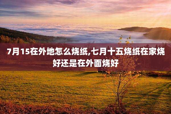 7月15在外地怎么烧纸,七月十五烧纸在家烧好还是在外面烧好
