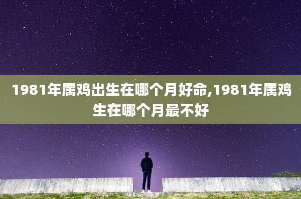 1981年属鸡出生在哪个月好命,1981年属鸡生在哪个月最不好
