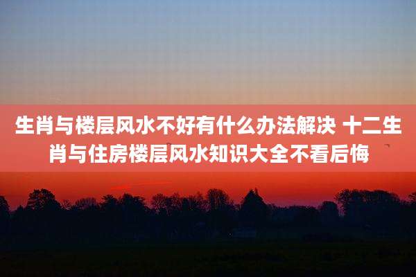 生肖与楼层风水不好有什么办法解决 十二生肖与住房楼层风水知识大全不看后悔