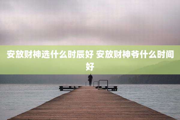 安放财神选什么时辰好 安放财神爷什么时间好