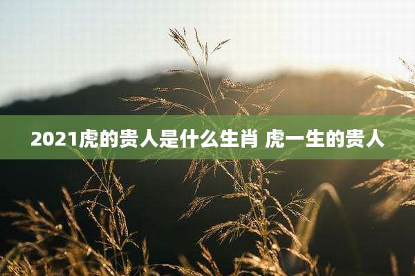 2021虎的贵人是什么生肖 虎一生的贵人