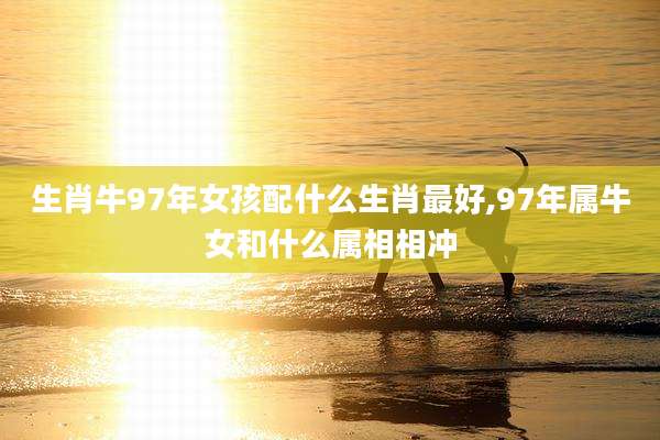 生肖牛97年女孩配什么生肖最好,97年属牛女和什么属相相冲