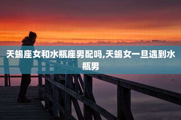 天蝎座女和水瓶座男配吗,天蝎女一旦遇到水瓶男