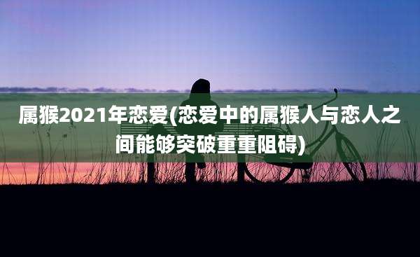 属猴2021年恋爱(恋爱中的属猴人与恋人之间能够突破重重阻碍)