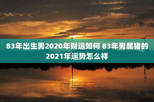 83年出生男2020年财运如何 83年男属猪的2021年运势怎么样