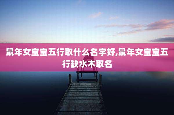 鼠年女宝宝五行取什么名字好,鼠年女宝宝五行缺水木取名