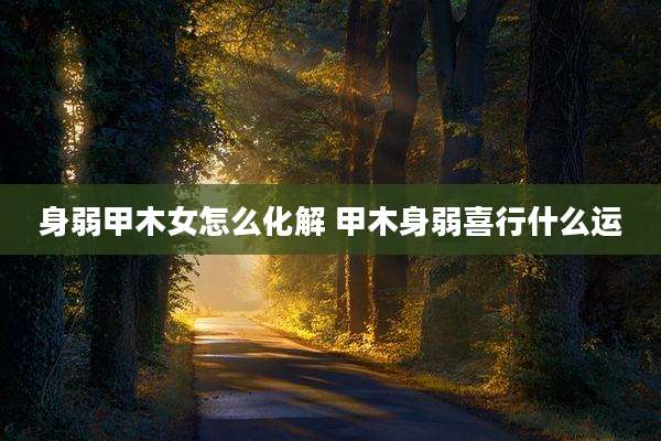 身弱甲木女怎么化解 甲木身弱喜行什么运