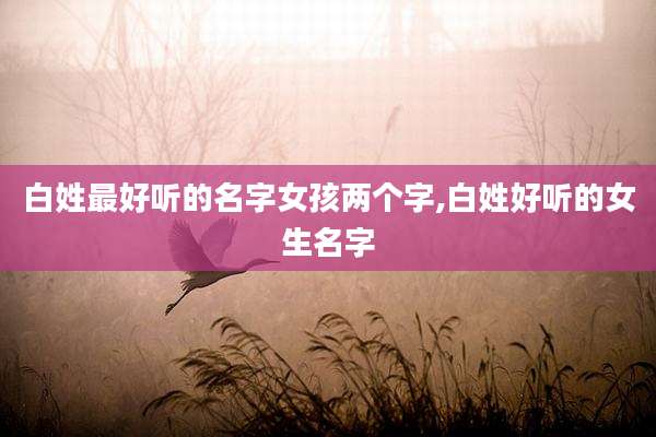 白姓最好听的名字女孩两个字,白姓好听的女生名字