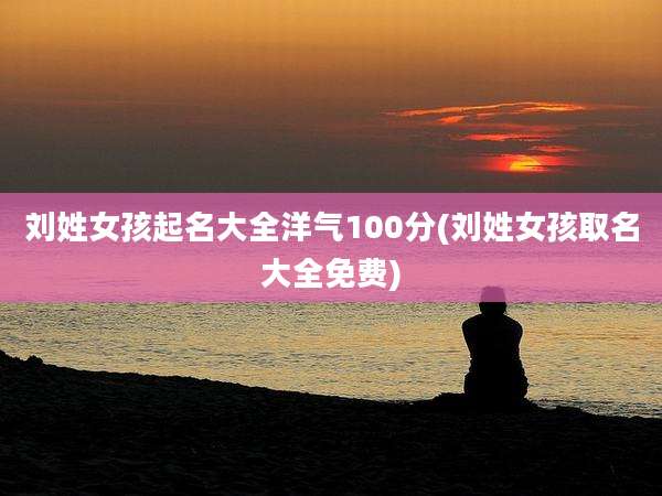 刘姓女孩起名大全洋气100分(刘姓女孩取名大全免费)