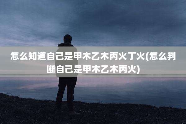 怎么知道自己是甲木乙木丙火丁火(怎么判断自己是甲木乙木丙火)